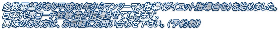 多数要望があり平成31年からマンツーマン指導（ダイエット指導含む）を始めました。 日本代表コーチ経験者が指導させて頂きます。 興味のある方は、お気軽にお問い合わせ下さい。（予約制）