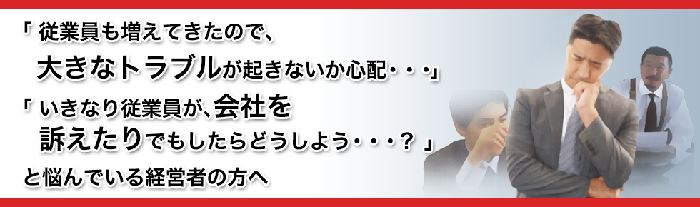 「 従業員も増えてきたので、  大きなトラブルが起きないか心配・・・ 」「 いきなり従業員が、会社を  訴えたりでもしたらどうしよう・・・？ 」と悩んでいる経営者の方へ