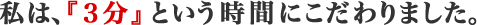 私は、『３分』という時間にこだわりました。