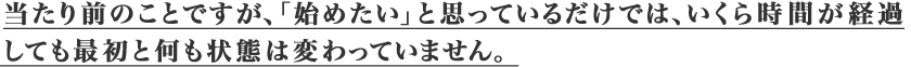 当たり前のことですが、「始めたい」と思っているだけでは、
				いくら時間が経過しても、最初と何も状態は変わっていません。