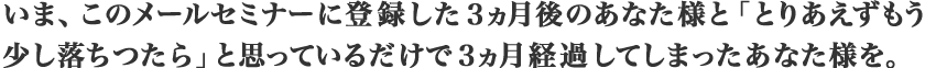 いま、このメールセミナーに登録した３ヵ月後のあなた様と
				「とりあえずもう少し落ちつたら」と思っているだで３ヶ月経過してしまったあなた様を。