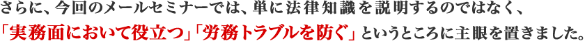 さらに、今回のメールセミナーでは、単に法律知識を説明するのではなく、	
				「実務面において役立つ」「労務トラブルを防ぐ」というところに主眼を置きました。