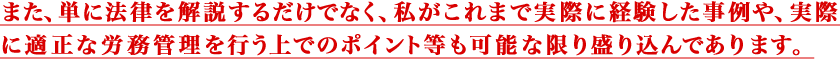 また、単に法律を解説するだけでなく、
				私がこれまで実際に経験した事例や、実際に適正な 労務管理を行う上でのポイント等も可能な限り盛り込んであります。