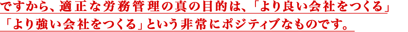 ですから、適正な労務管理の真の目的は、
				「より良い会社をつくる」「より強い会社をつくる」という非常にポジティブなものです。
