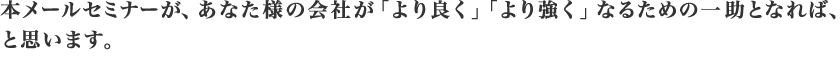 本メールセミナーが、あなた様の会社が
				「より良く」「より強く」なるための一助となれば、と思います。