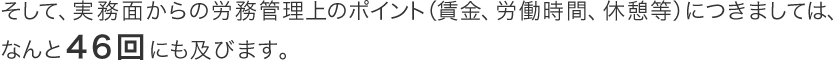 そして、実務面からの労務管理上のポイント（賃金、労働時間、休憩等）につきましては、４６回にも及びます。