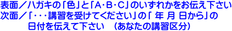 表面／ハガキの「色」と「A・B・C」のいずれかをお伝え下さい 次面／「・・・講習を受けてください」の「 年 月 日から」の 　　　日付を伝えて下さい　(あなたの講習区分)